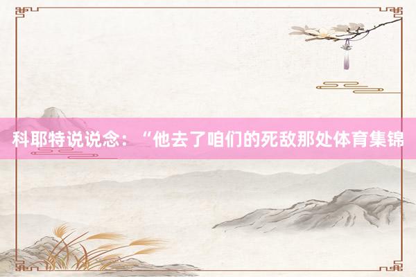 科耶特说说念：“他去了咱们的死敌那处体育集锦