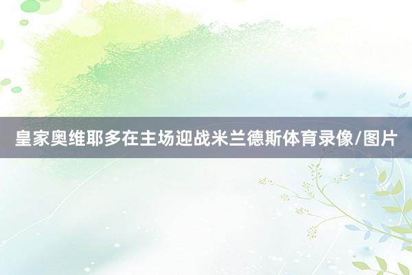 皇家奥维耶多在主场迎战米兰德斯体育录像/图片