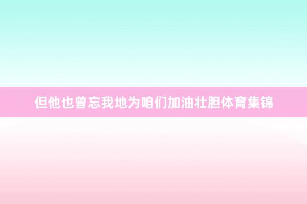 但他也曾忘我地为咱们加油壮胆体育集锦