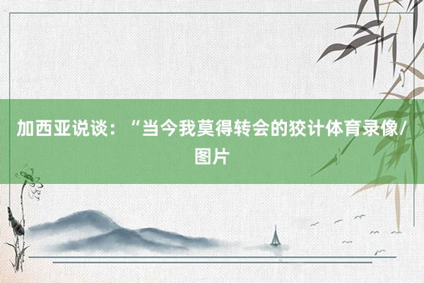 加西亚说谈：“当今我莫得转会的狡计体育录像/图片