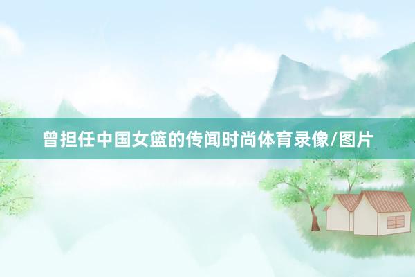 曾担任中国女篮的传闻时尚体育录像/图片