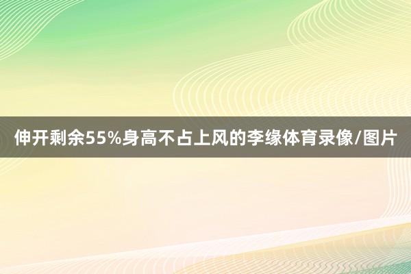 伸开剩余55%身高不占上风的李缘体育录像/图片