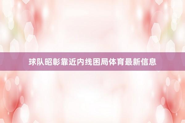球队昭彰靠近内线困局体育最新信息