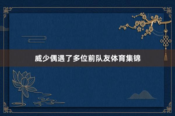 威少偶遇了多位前队友体育集锦