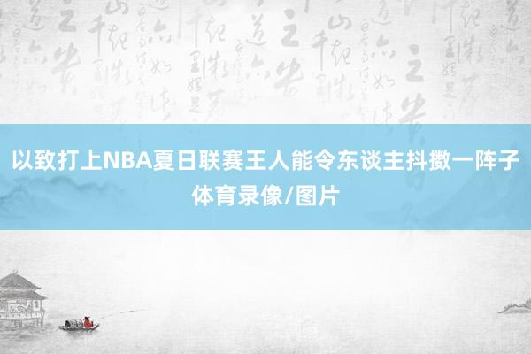 以致打上NBA夏日联赛王人能令东谈主抖擞一阵子体育录像/图片