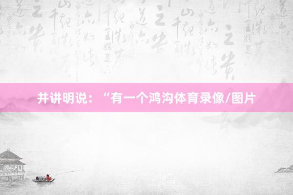并讲明说：“有一个鸿沟体育录像/图片