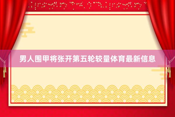 男人围甲将张开第五轮较量体育最新信息