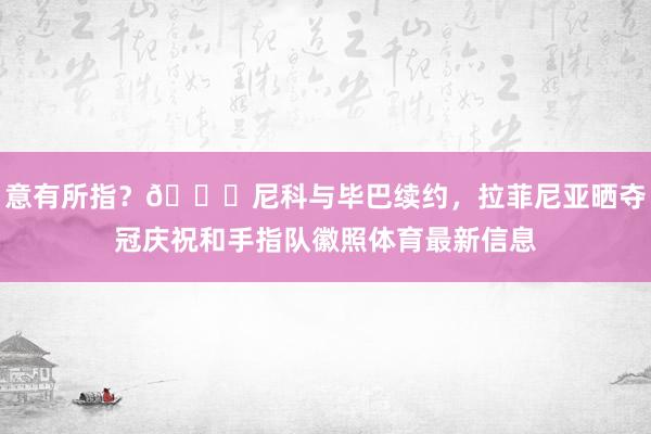 意有所指？👀尼科与毕巴续约，拉菲尼亚晒夺冠庆祝和手指队徽照体育最新信息