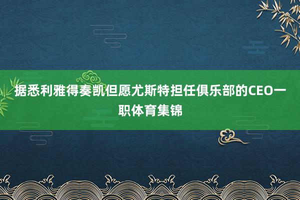 据悉利雅得奏凯但愿尤斯特担任俱乐部的CEO一职体育集锦