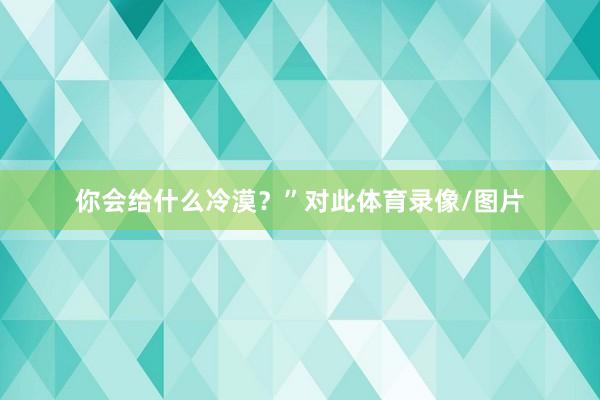 你会给什么冷漠？”对此体育录像/图片