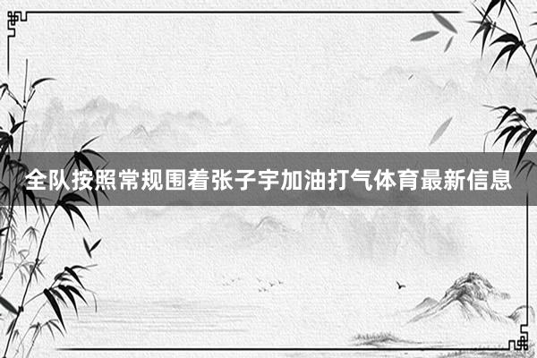 全队按照常规围着张子宇加油打气体育最新信息