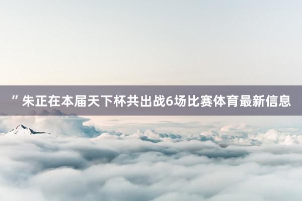 ”朱正在本届天下杯共出战6场比赛体育最新信息