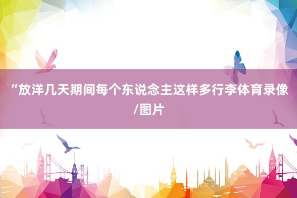 “放洋几天期间每个东说念主这样多行李体育录像/图片