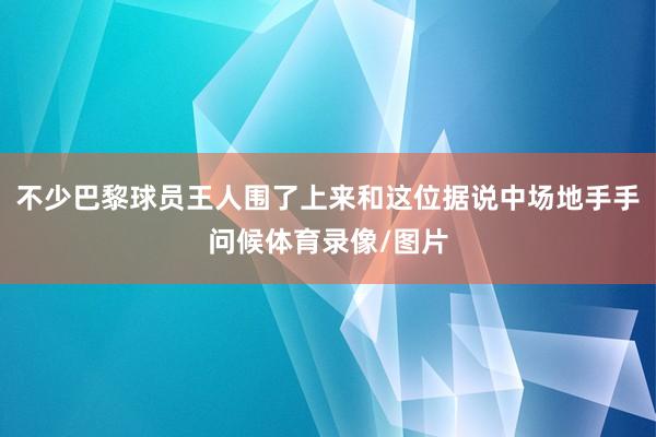 不少巴黎球员王人围了上来和这位据说中场地手手问候体育录像/图片