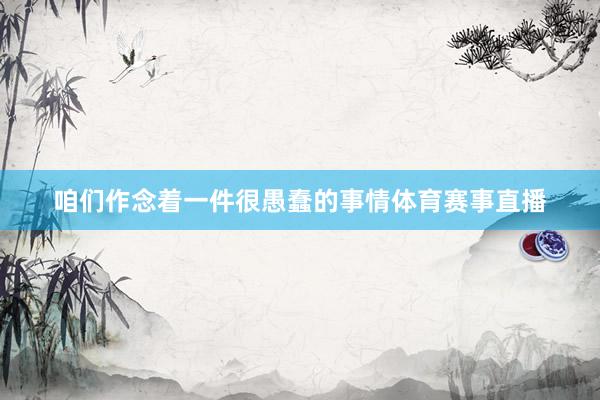 咱们作念着一件很愚蠢的事情体育赛事直播