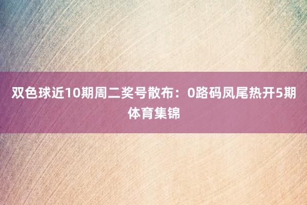 双色球近10期周二奖号散布：0路码凤尾热开5期体育集锦