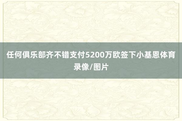 任何俱乐部齐不错支付5200万欧签下小基恩体育录像/图片