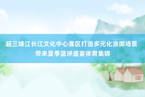 超三靖江长江文化中心赛区打造多元化浪掷场景 带来夏季篮球盛宴体育集锦