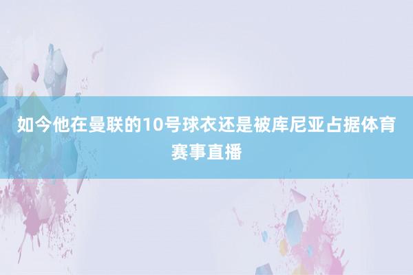 如今他在曼联的10号球衣还是被库尼亚占据体育赛事直播