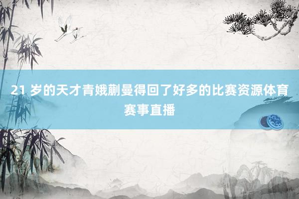 21 岁的天才青娥蒯曼得回了好多的比赛资源体育赛事直播