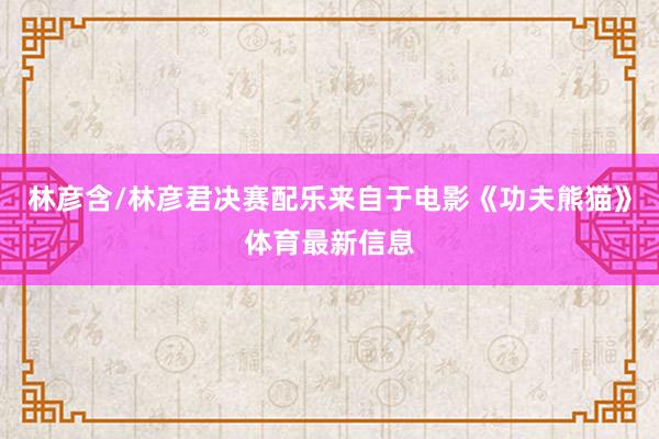林彦含/林彦君决赛配乐来自于电影《功夫熊猫》体育最新信息