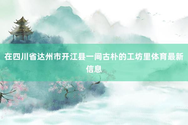 在四川省达州市开江县一间古朴的工坊里体育最新信息