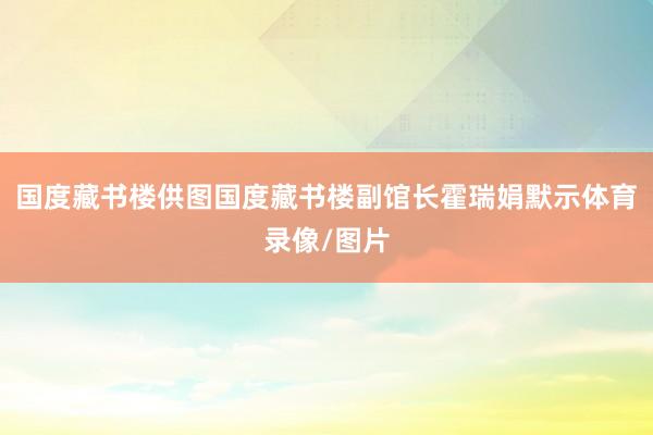 国度藏书楼供图国度藏书楼副馆长霍瑞娟默示体育录像/图片