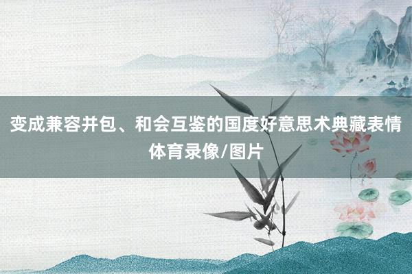 变成兼容并包、和会互鉴的国度好意思术典藏表情体育录像/图片