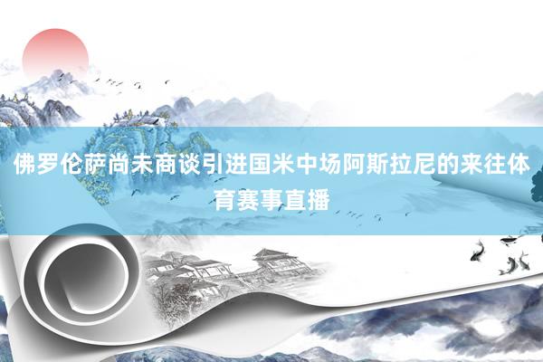 佛罗伦萨尚未商谈引进国米中场阿斯拉尼的来往体育赛事直播