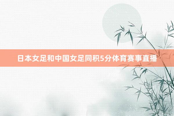 日本女足和中国女足同积5分体育赛事直播