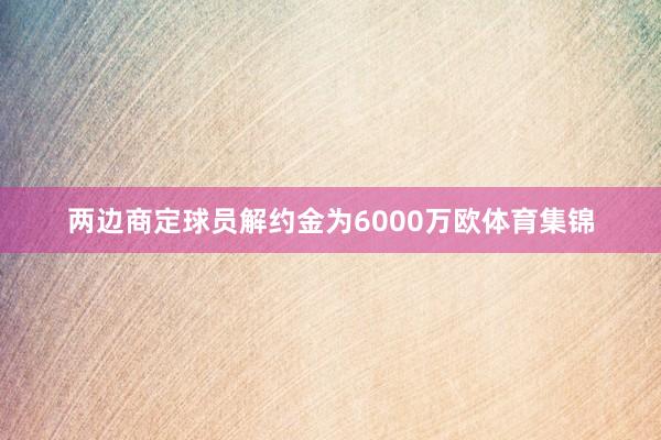 两边商定球员解约金为6000万欧体育集锦
