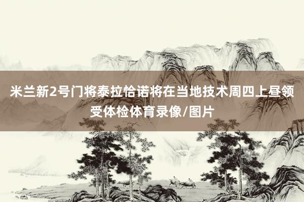 米兰新2号门将泰拉恰诺将在当地技术周四上昼领受体检体育录像/图片