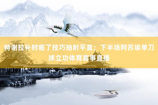 特谢拉补时临了技巧抽射平直；下半场阿苏埃单刀球立功体育赛事直播