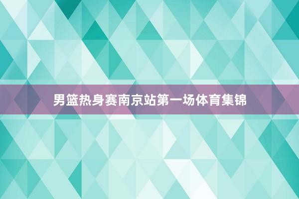 男篮热身赛南京站第一场体育集锦