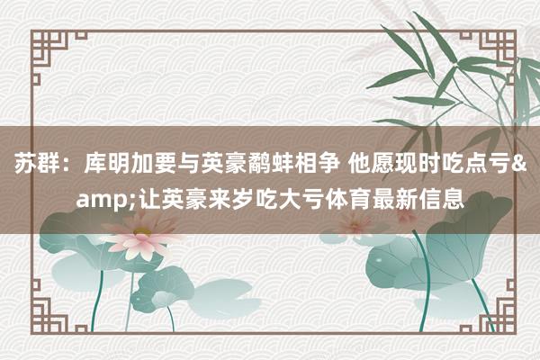 苏群：库明加要与英豪鹬蚌相争 他愿现时吃点亏&让英豪来岁吃大亏体育最新信息