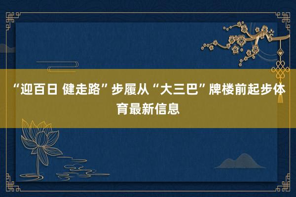 “迎百日 健走路”步履从“大三巴”牌楼前起步体育最新信息