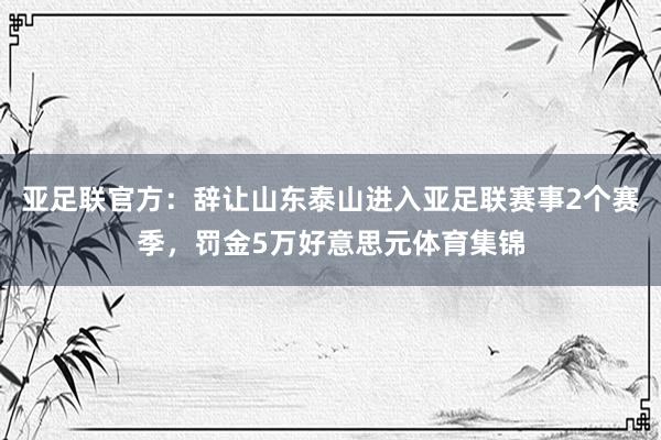 亚足联官方：辞让山东泰山进入亚足联赛事2个赛季，罚金5万好意思元体育集锦