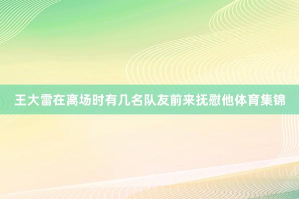 王大雷在离场时有几名队友前来抚慰他体育集锦
