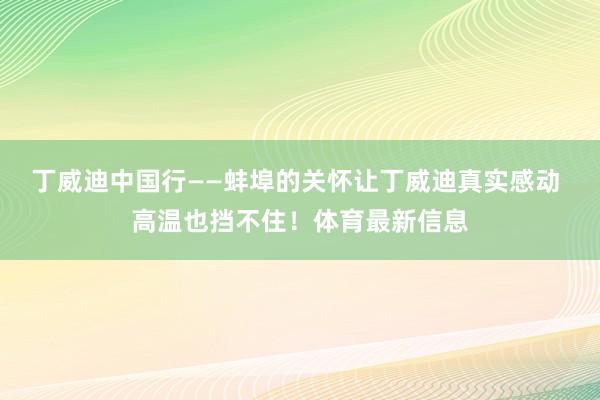 丁威迪中国行——蚌埠的关怀让丁威迪真实感动 高温也挡不住！体育最新信息
