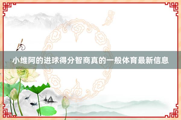 小维阿的进球得分智商真的一般体育最新信息