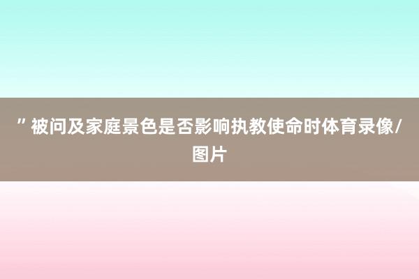 ”被问及家庭景色是否影响执教使命时体育录像/图片