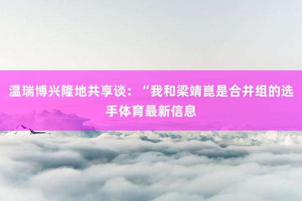 温瑞博兴隆地共享谈：“我和梁靖崑是合并组的选手体育最新信息