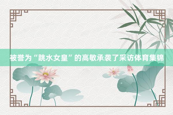 被誉为“跳水女皇”的高敏承袭了采访体育集锦