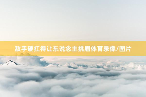敌手硬扛得让东说念主挑眉体育录像/图片