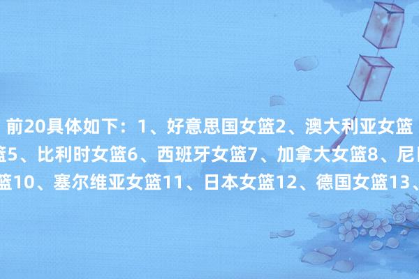 前20具体如下：1、好意思国女篮2、澳大利亚女篮3、法国女篮4、中国女篮5、比利时女篮6、西班牙女篮7、加拿大女篮8、尼日利亚女篮9、巴西女篮10、塞尔维亚女篮11、日本女篮12、德国女篮13、波多黎各女篮14、意大利女篮15、韩国女篮16、土耳其女篮17、捷克女篮18、马里女篮19、哥伦比亚女篮20、匈牙利女篮    体育最新信息