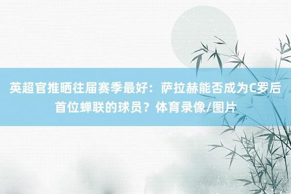 英超官推晒往届赛季最好：萨拉赫能否成为C罗后首位蝉联的球员？体育录像/图片