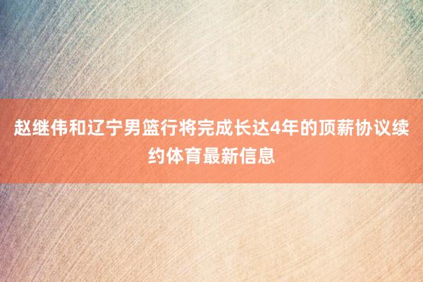 赵继伟和辽宁男篮行将完成长达4年的顶薪协议续约体育最新信息