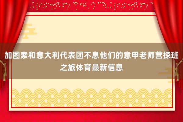 加图索和意大利代表团不息他们的意甲老师营探班之旅体育最新信息