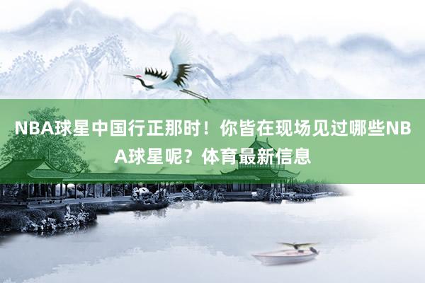 NBA球星中国行正那时！你皆在现场见过哪些NBA球星呢？体育最新信息