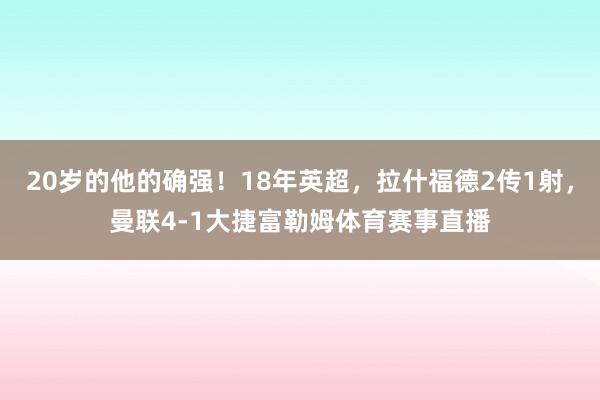 20岁的他的确强！18年英超，拉什福德2传1射，曼联4-1大捷富勒姆体育赛事直播